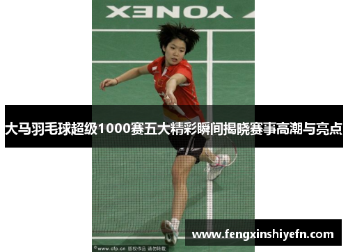 大马羽毛球超级1000赛五大精彩瞬间揭晓赛事高潮与亮点