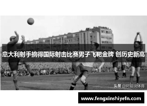 意大利射手摘得国际射击比赛男子飞靶金牌 创历史新高